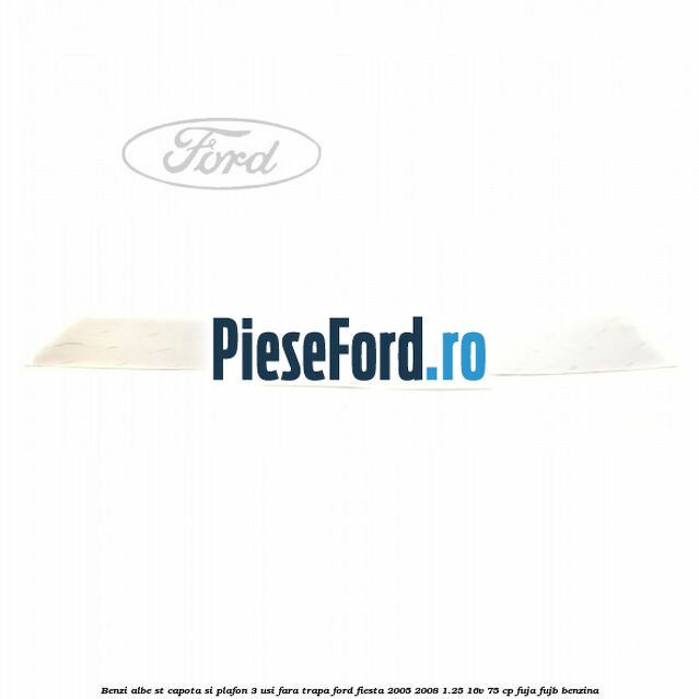 Benzi albe ST capota si plafon (3 Usi), fara trapa Ford Fiesta 2005-2008 1.25 16V 75 cp FUJA, FUJB benzina