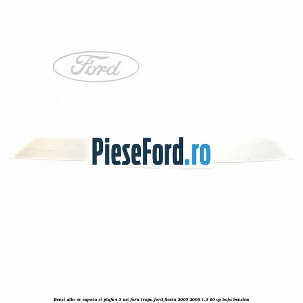 Benzi albe ST capota si plafon (3 Usi), fara trapa Ford Fiesta 2005-2008 1.3 60 cp BAJA benzina