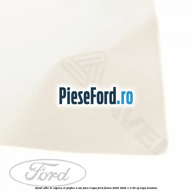 Benzi albe ST capota si plafon (3 Usi), fara trapa Ford Fiesta 2005-2008 1.3 60 cp BAJA benzina