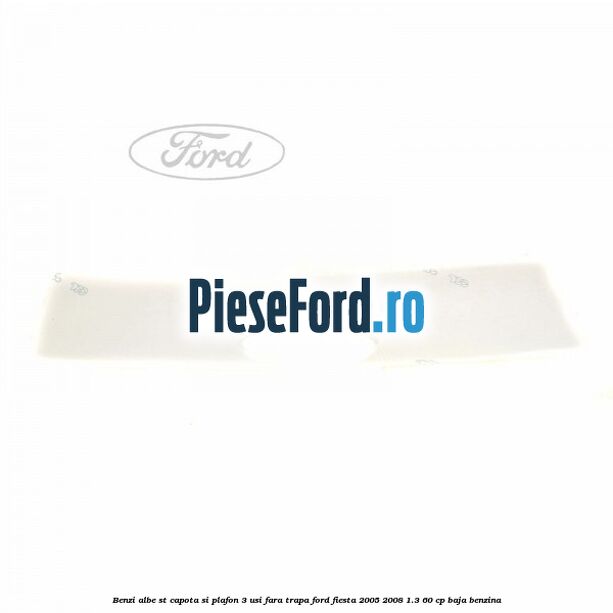 Benzi albe ST capota si plafon (3 Usi), fara trapa Ford Fiesta 2005-2008 1.3 60 cp BAJA benzina