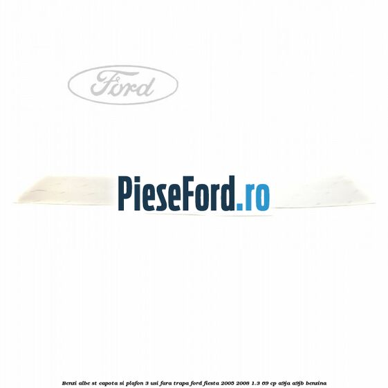 Benzi albe ST capota si plafon (3 Usi), fara trapa Ford Fiesta 2005-2008 1.3 69 cp A9JA, A9JB benzina