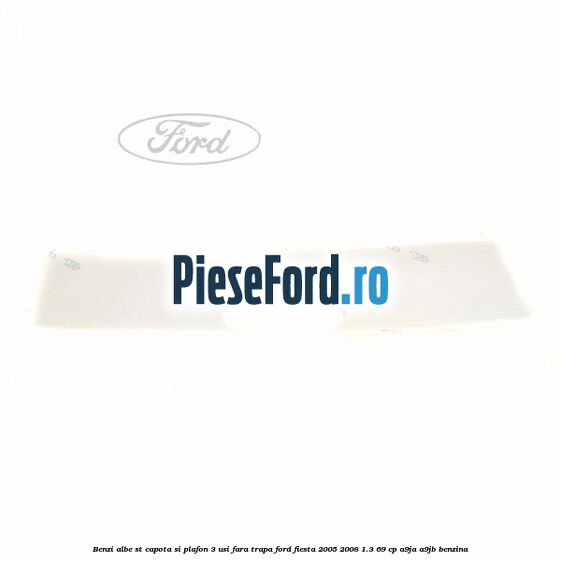 Benzi albe ST capota si plafon (3 Usi), fara trapa Ford Fiesta 2005-2008 1.3 69 cp A9JA, A9JB benzina