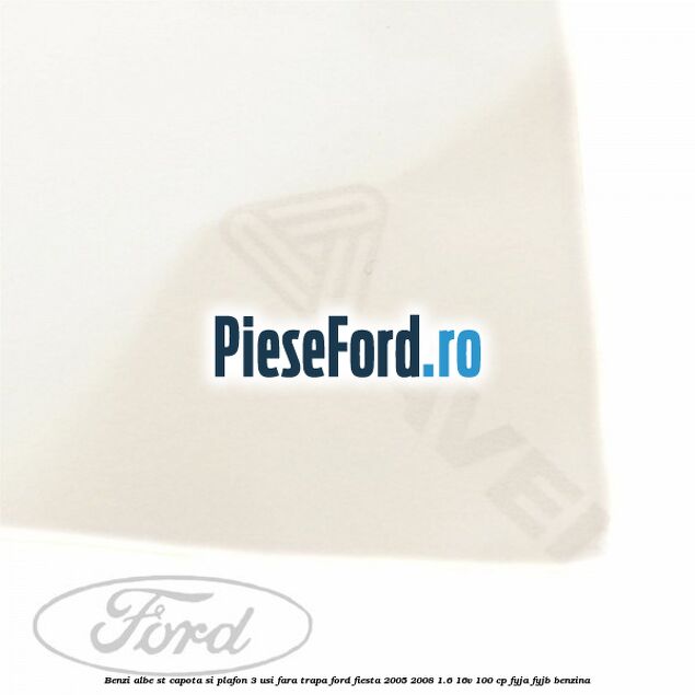 Benzi albe ST capota si plafon (3 Usi), fara trapa Ford Fiesta 2005-2008 1.6 16V 100 cp FYJA, FYJB benzina