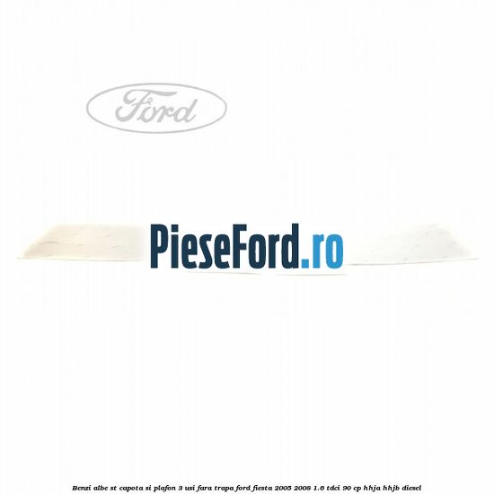 Benzi albe ST capota si plafon (3 Usi), fara trapa Ford Fiesta 2005-2008 1.6 TDCi 90 cp HHJA, HHJB diesel