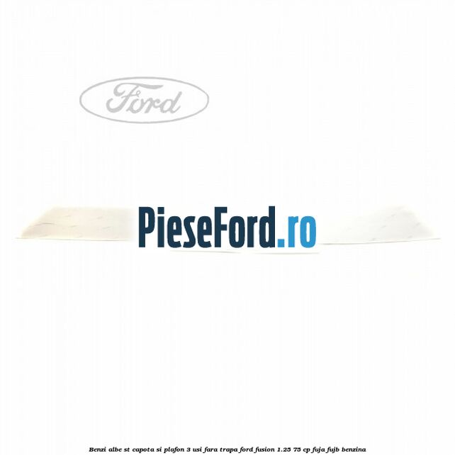 Benzi albe ST capota si plafon (3 Usi), fara trapa Ford Fusion 1.25 75 cp FUJA, FUJB benzina