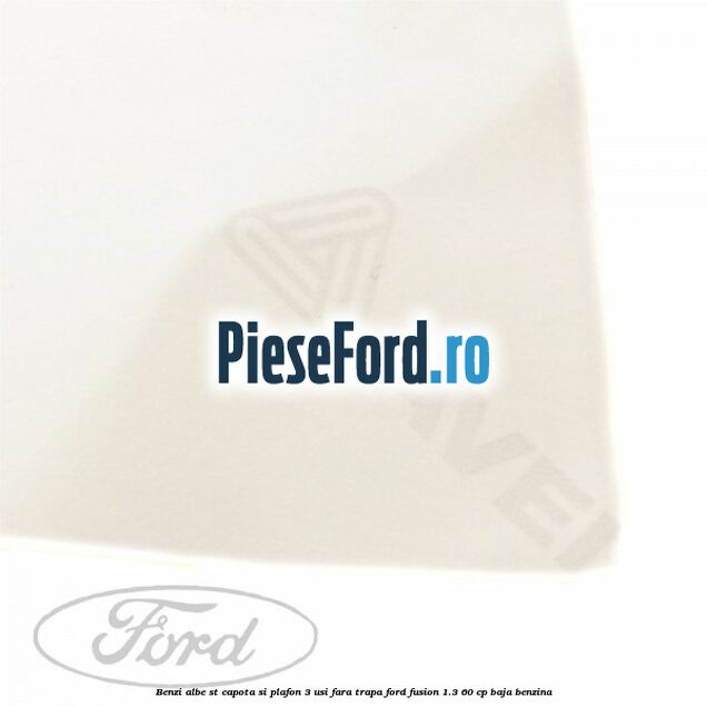 Benzi albe ST capota si plafon (3 Usi), fara trapa Ford Fusion 1.3 60 cp Benzi albe ST capota si plafon (3 Usi), fara trapa Ford Fusion 1.3 60 cp BAJA benzina