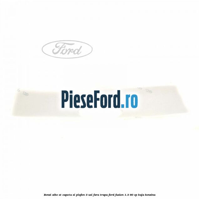 Benzi albe ST capota si plafon (3 Usi), fara trapa Ford Fusion 1.3 60 cp Benzi albe ST capota si plafon (3 Usi), fara trapa Ford Fusion 1.3 60 cp BAJA benzina