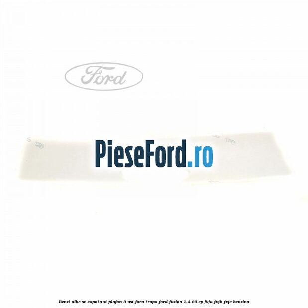 Benzi albe ST capota si plafon (3 Usi), fara trapa Ford Fusion 1.4 80 cp Benzi albe ST capota si plafon (3 Usi), fara trapa Ford Fusion 1.4 80 cp FXJA, FXJB, FXJC benzina