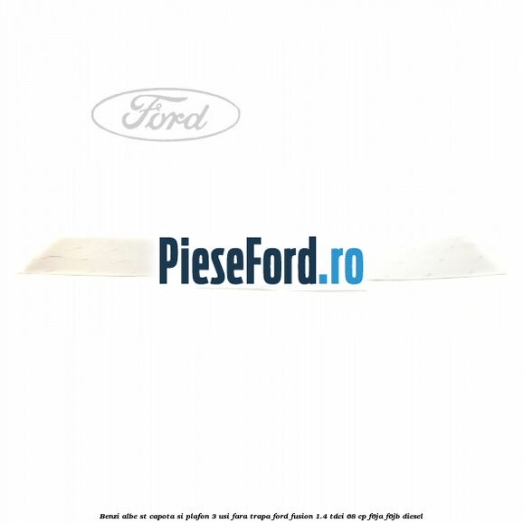 Benzi albe ST capota si plafon (3 Usi), fara trapa Ford Fusion 1.4 TDCi 68 cp Benzi albe ST capota si plafon (3 Usi), fara trapa Ford Fusion 1.4 TDCi 68 cp F6JA, F6JB diesel