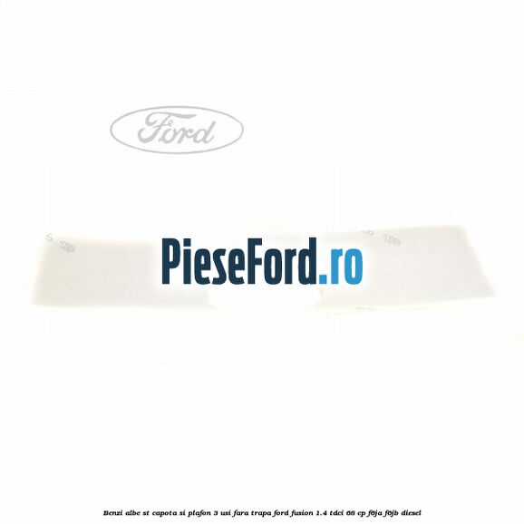 Benzi albe ST capota si plafon (3 Usi), fara trapa Ford Fusion 1.4 TDCi 68 cp Benzi albe ST capota si plafon (3 Usi), fara trapa Ford Fusion 1.4 TDCi 68 cp F6JA, F6JB diesel