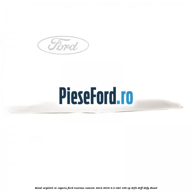 Benzi argintii ST capota Ford Tourneo Custom 2014-2018 2.2 TDCi 100 cp Benzi argintii ST capota Ford Tourneo Custom 2014-2018 2.2 TDCi 100 cp DRF4, DRFF, DRFG diesel