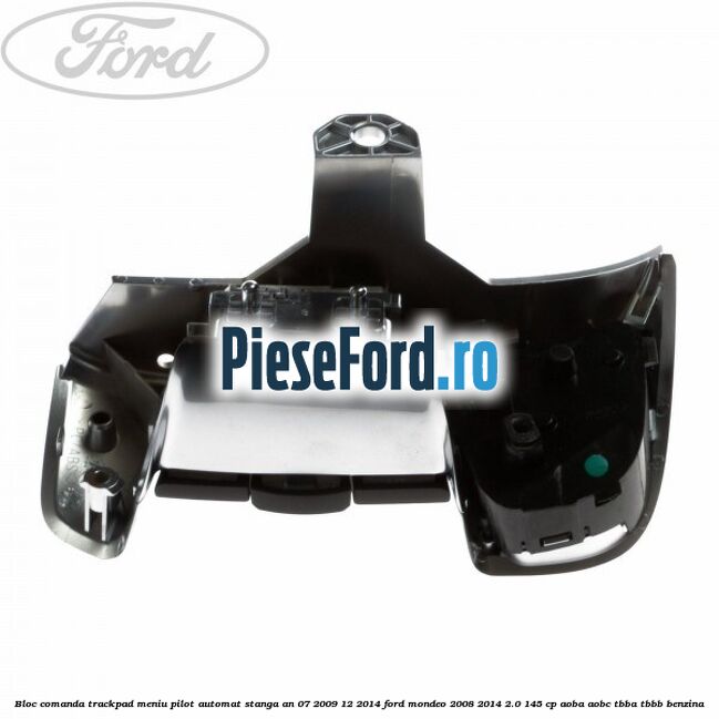 Bloc comanda trackpad meniu pilot automat stanga an 07/2009-12/2014 Ford Mondeo 2008-2014 2.0 145 cp Bloc comanda trackpad meniu pilot automat stanga an 07/2009-12/2014 Ford Mondeo 2008-2014 2.0 145 cp AOBA, AOBC, TBBA, TBBB benzina