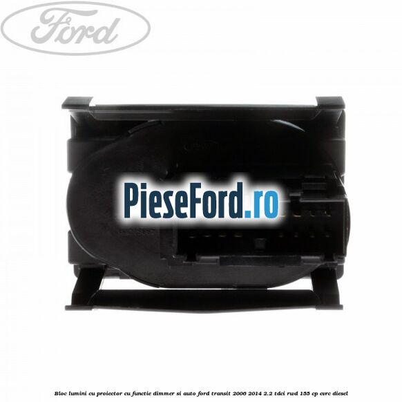Bloc lumini cu proiector cu functie dimmer si auto Ford Transit 2006-2014 2.2 TDCi RWD 155 cp Bloc lumini cu proiector cu functie dimmer si auto Ford Transit 2006-2014 2.2 TDCi RWD 155 cp CVRC diesel