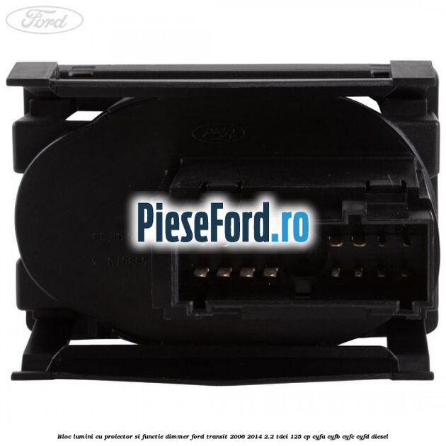 Bloc lumini cu proiector si functie dimmer Ford Transit 2006-2014 2.2 TDCi 125 cp Bloc lumini cu proiector si functie dimmer Ford Transit 2006-2014 2.2 TDCi 125 cp CYFA, CYFB, CYFC, CYFD diesel