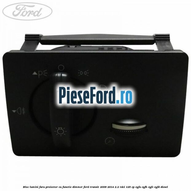 Bloc lumini fara proiector cu functie dimmer Ford Transit 2006-2014 2.2 TDCi 125 cp CYFA, CYFB, CYFC, CYFD diesel