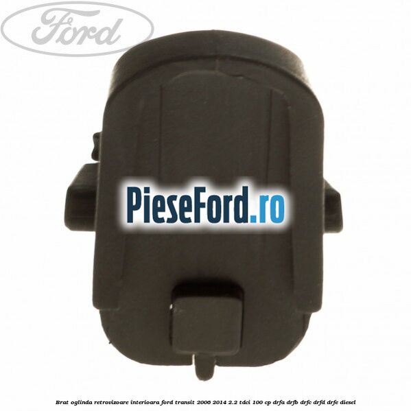 Brat oglinda retrovizoare interioara Ford Transit 2006-2014 2.2 TDCi 100 cp Brat oglinda retrovizoare interioara Ford Transit 2006-2014 2.2 TDCi 100 cp DRFA, DRFB, DRFC, DRFD, DRFE diesel