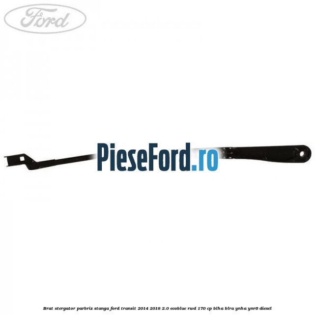 Brat stergator parbriz stanga Ford Transit 2014-2018 2.0 EcoBlue RWD 170 cp Brat stergator parbriz stanga Ford Transit 2014-2018 2.0 EcoBlue RWD 170 cp BLHA, BLRA, YNHA, YNR6 diesel