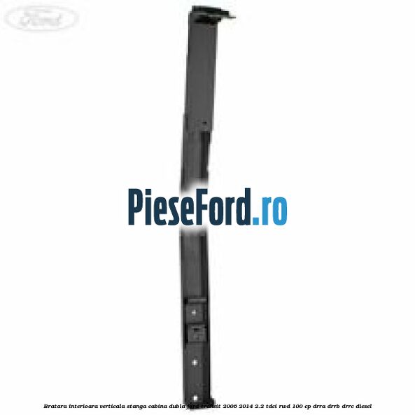 Bratara interioara verticala stanga cabina dubla Ford Transit 2006-2014 2.2 TDCi RWD 100 cp DRRA, DRRB, DRRC diesel