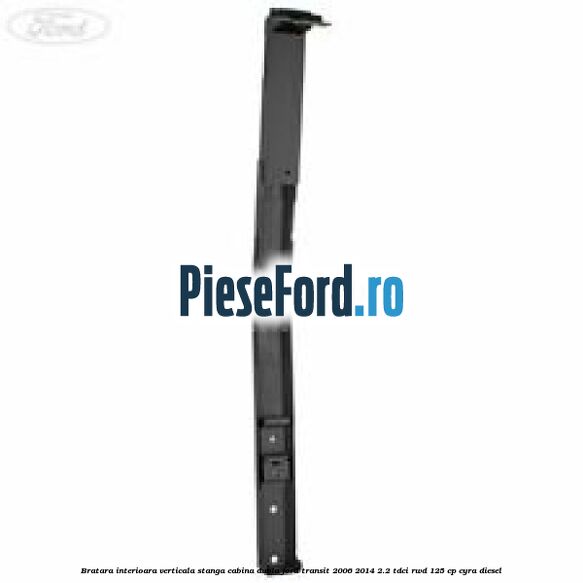 Bratara interioara verticala stanga cabina dubla Ford Transit 2006-2014 2.2 TDCi RWD 125 cp CYRA diesel