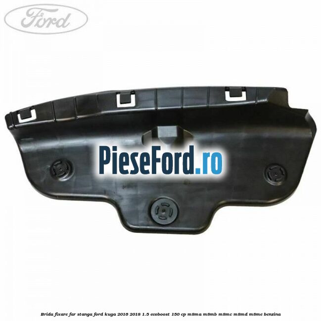 Brida fixare far stanga Ford Kuga 2016-2018 1.5 EcoBoost 150 cp M8MA, M8MB, M8MC, M8MD, M8ME benzina