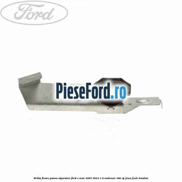Brida fixare panou sigurante Ford S-Max 2007-2014 1.6 EcoBoost 160 cp JTWA, JTWB benzina