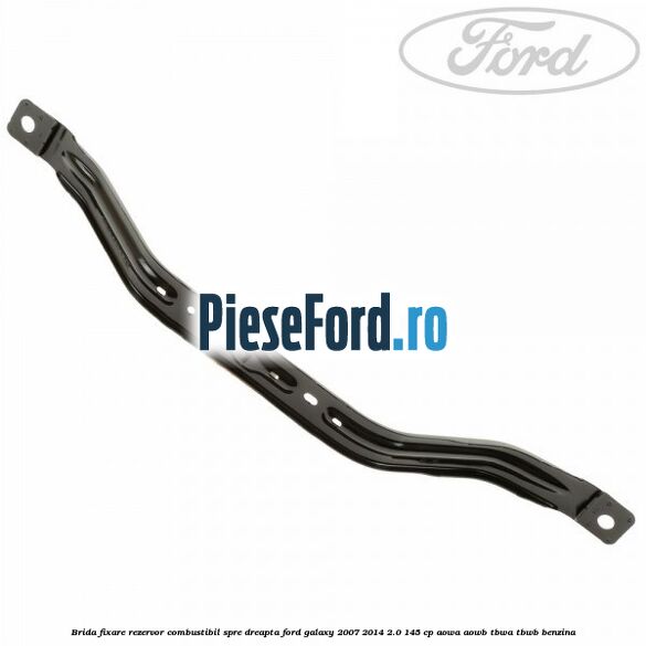 Brida fixare rezervor combustibil spre dreapta Ford Galaxy 2007-2014 2.0 145 cp AOWA, AOWB, TBWA, TBWB benzina