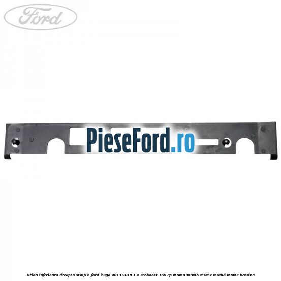 Brida inferioara dreapta stalp B Ford Kuga 2013-2016 1.5 EcoBoost 150 cp Brida inferioara dreapta stalp B Ford Kuga 2013-2016 1.5 EcoBoost 150 cp M8MA, M8MB, M8MC, M8MD, M8ME benzina
