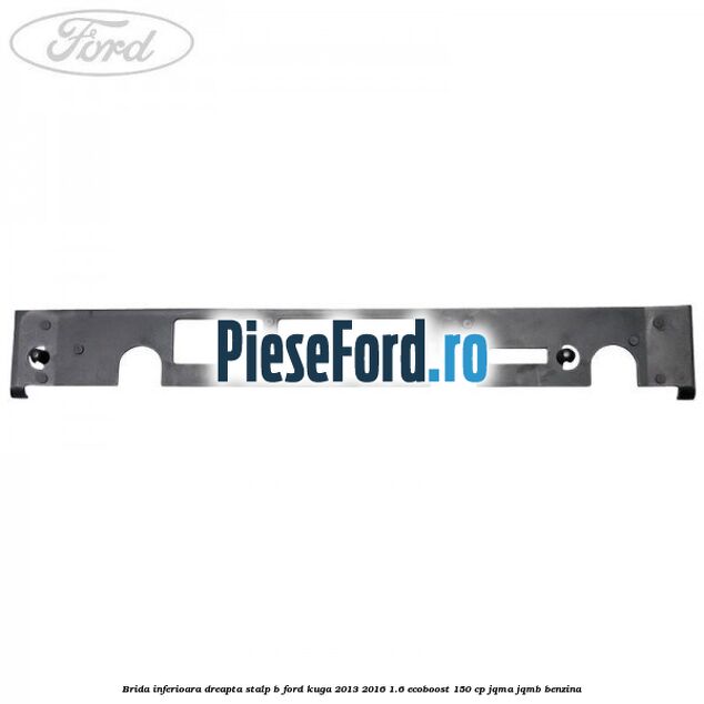 Brida inferioara dreapta stalp B Ford Kuga 2013-2016 1.6 EcoBoost 150 cp JQMA, JQMB benzina