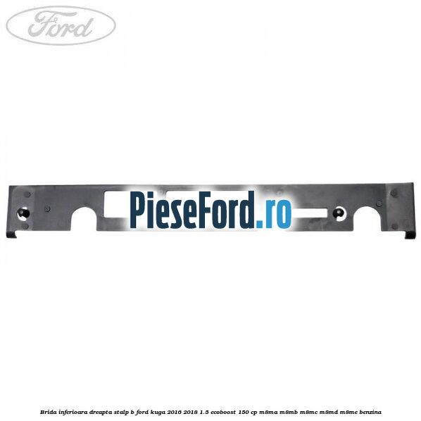 Brida inferioara dreapta stalp B Ford Kuga 2016-2018 1.5 EcoBoost 150 cp M8MA, M8MB, M8MC, M8MD, M8ME benzina