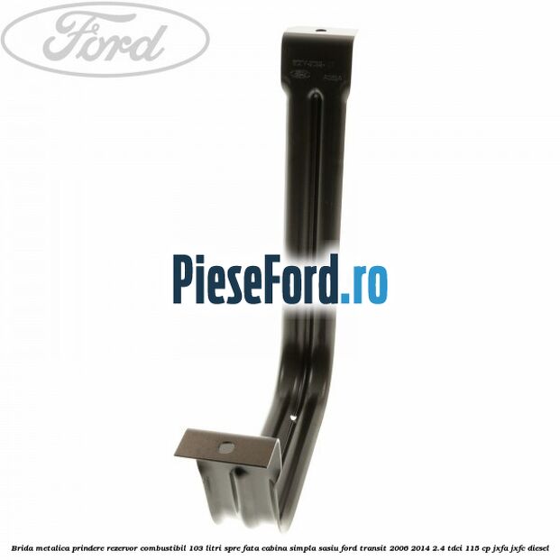 Brida metalica prindere rezervor combustibil 103 litri spre fata cabina simpla sasiu Ford Transit 2006-2014 2.4 TDCi 115 cp Brida metalica prindere rezervor combustibil 103 litri spre fata cabina simpla sasiu Ford Transit 2006-2014 2.4 TDCi 115 cp JXFA, JXFC diesel