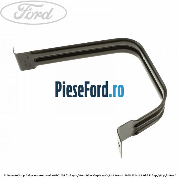 Brida metalica prindere rezervor combustibil 103 litri spre fata cabina simpla sasiu Ford Transit 2006-2014 2.4 TDCi 115 cp Brida metalica prindere rezervor combustibil 103 litri spre fata cabina simpla sasiu Ford Transit 2006-2014 2.4 TDCi 115 cp JXFA, JXFC diesel