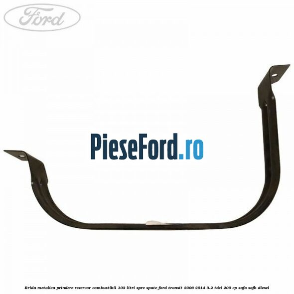 Brida metalica prindere rezervor combustibil 103 litri spre spate Ford Transit 2006-2014 3.2 TDCi 200 cp SAFA, SAFB diesel