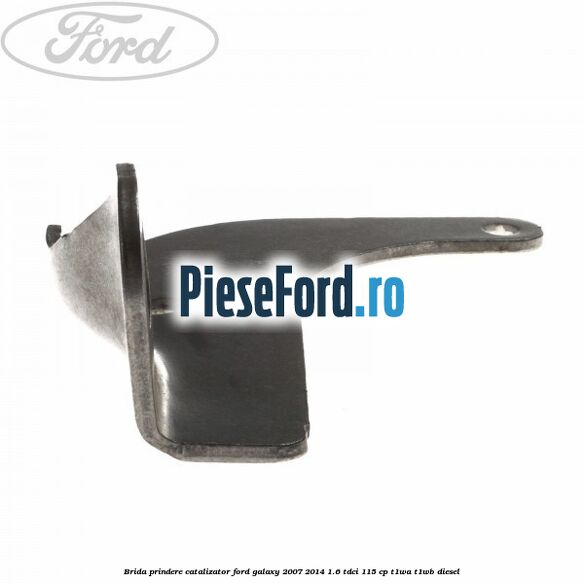 Brida prindere catalizator Ford Galaxy 2007-2014 1.6 TDCi 115 cp Brida prindere catalizator Ford Galaxy 2007-2014 1.6 TDCi 115 cp T1WA, T1WB diesel