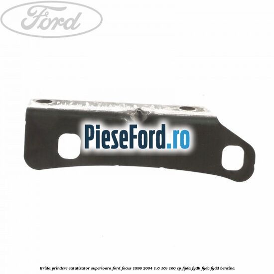 Brida prindere catalizator superioara Ford Focus 1998-2004 1.6 16V 100 cp FYDA, FYDB, FYDC, FYDD benzina