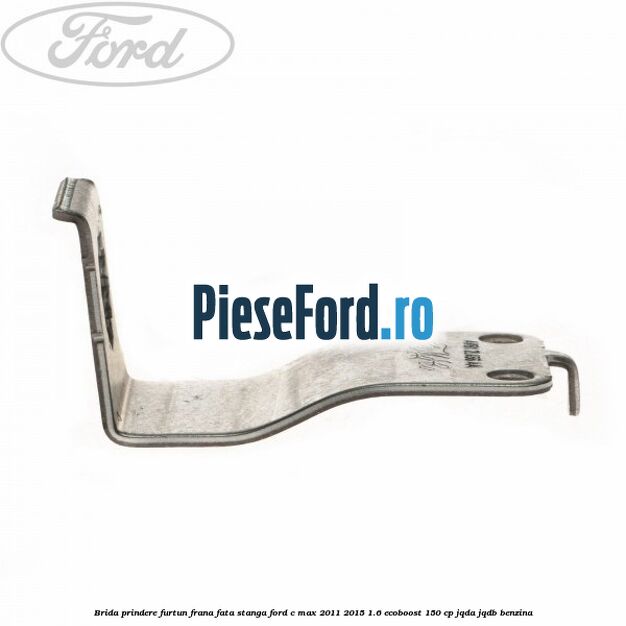 Brida prindere furtun frana fata stanga Ford C-Max 2011-2015 1.6 EcoBoost 150 cp JQDA, JQDB benzina