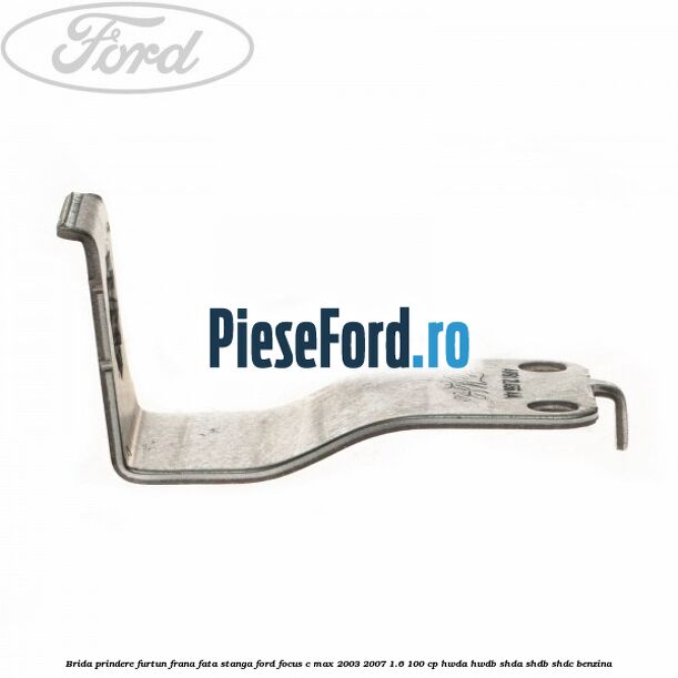 Brida prindere furtun frana fata stanga Ford Focus C-Max 2003-2007 1.6 100 cp HWDA, HWDB, SHDA, SHDB, SHDC benzina