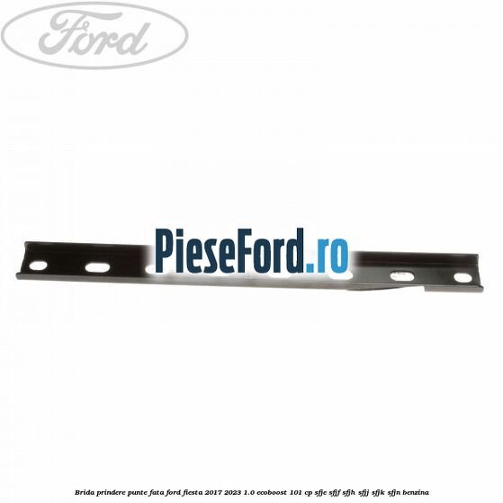 Brida prindere punte fata Ford Fiesta 2017-2023 1.0 EcoBoost 101 cp SFJE, SFJF, SFJH, SFJJ, SFJK, SFJN benzina