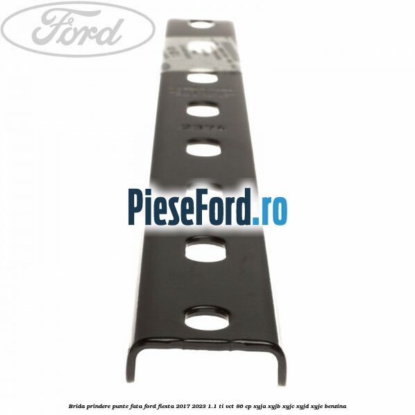 Brida prindere punte fata Ford Fiesta 2017-2023 1.1 Ti-VCT 86 cp XYJA, XYJB, XYJC, XYJD, XYJE benzina