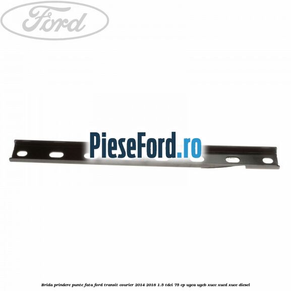 Brida prindere punte fata Ford Transit Courier 2014-2018 1.5 TDCi 75 cp UGCA, UGCB, XUCC, XUCD, XUCE diesel