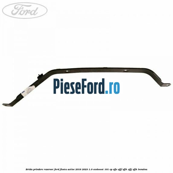 Brida prindere rezervor Ford Fiesta Active 2018-2023 1.0 EcoBoost 101 cp Brida prindere rezervor Ford Fiesta Active 2018-2023 1.0 EcoBoost 101 cp SFJE, SFJF, SFJH, SFJJ, SFJK benzina
