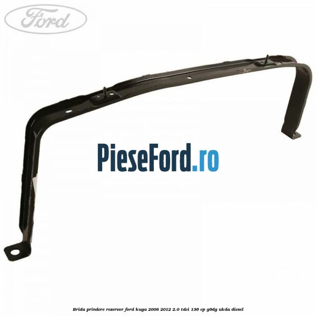 Brida prindere rezervor Ford Kuga 2008-2012 2.0 TDCi 136 cp G6DG, UKDA diesel