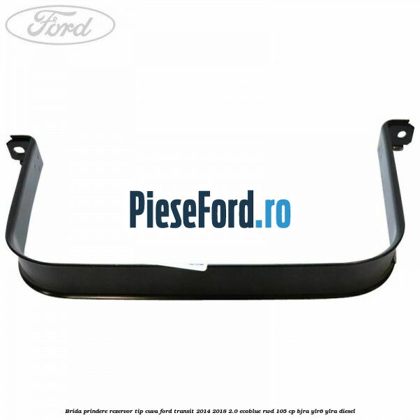 Brida prindere rezervor tip cuva Ford Transit 2014-2018 2.0 EcoBlue RWD 105 cp Brida prindere rezervor tip cuva Ford Transit 2014-2018 2.0 EcoBlue RWD 105 cp BJRA, YLR6, YLRA diesel