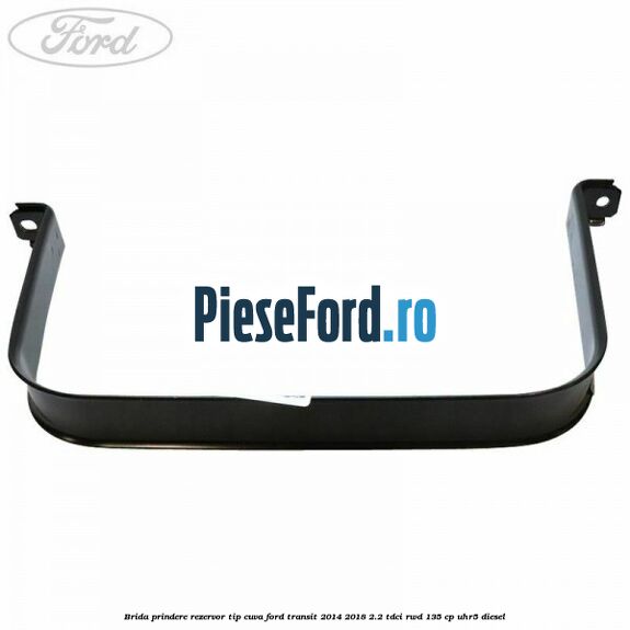 Brida prindere rezervor tip cuva Ford Transit 2014-2018 2.2 TDCi RWD 135 cp Brida prindere rezervor tip cuva Ford Transit 2014-2018 2.2 TDCi RWD 135 cp UHR5 diesel