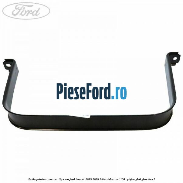 Brida prindere rezervor tip cuva Ford Transit 2019-2023 2.0 EcoBlue RWD 105 cp Brida prindere rezervor tip cuva Ford Transit 2019-2023 2.0 EcoBlue RWD 105 cp BJRA, YLR6, YLRA diesel
