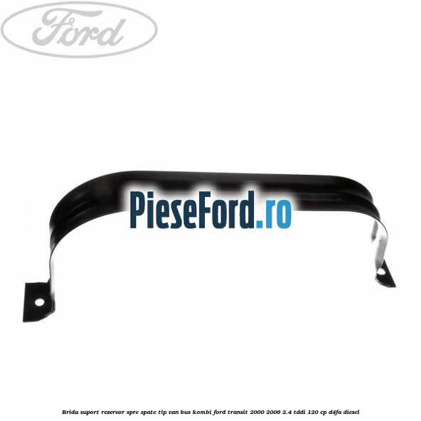 Brida suport rezervor spre spate tip VAN BUS KOMBI Ford Transit 2000-2006 2.4 TDdi 120 cp Brida suport rezervor spre spate tip VAN BUS KOMBI Ford Transit 2000-2006 2.4 TDdi 120 cp D4FA diesel