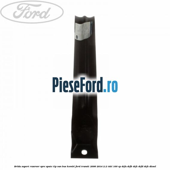 Brida suport rezervor spre spate tip VAN BUS KOMBI Ford Transit 2006-2014 2.2 TDCi 100 cp DRFA, DRFB, DRFC, DRFD, DRFE diesel