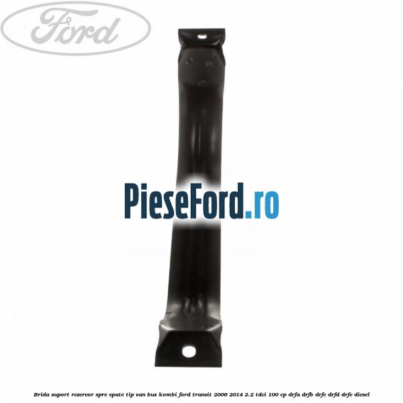 Brida suport rezervor spre spate tip VAN BUS KOMBI Ford Transit 2006-2014 2.2 TDCi 100 cp DRFA, DRFB, DRFC, DRFD, DRFE diesel