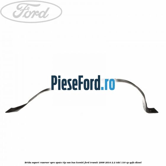 Brida suport rezervor spre spate tip VAN BUS KOMBI Ford Transit 2006-2014 2.2 TDCi 110 cp Brida suport rezervor spre spate tip VAN BUS KOMBI Ford Transit 2006-2014 2.2 TDCi 110 cp QVFA diesel