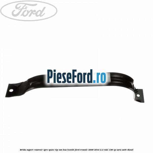 Brida suport rezervor spre spate tip VAN BUS KOMBI Ford Transit 2006-2014 2.2 TDCi 136 cp USRA, USRB diesel