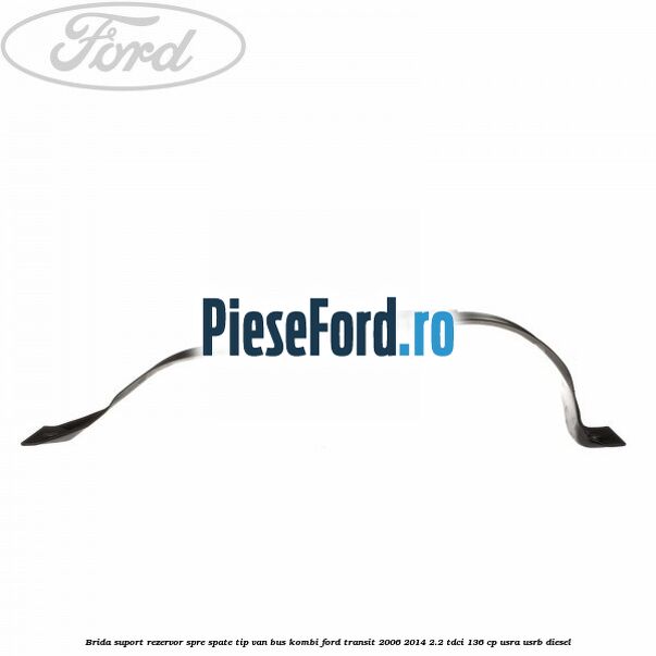 Brida suport rezervor spre spate tip VAN BUS KOMBI Ford Transit 2006-2014 2.2 TDCi 136 cp USRA, USRB diesel